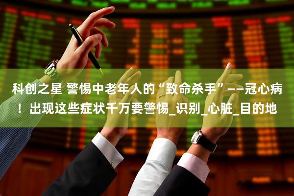 科创之星 警惕中老年人的“致命杀手”——冠心病！出现这些症状千万要警惕_识别_心脏_目的地