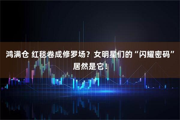 鸿满仓 红毯卷成修罗场?女明星们的“闪耀密码”居然是它!