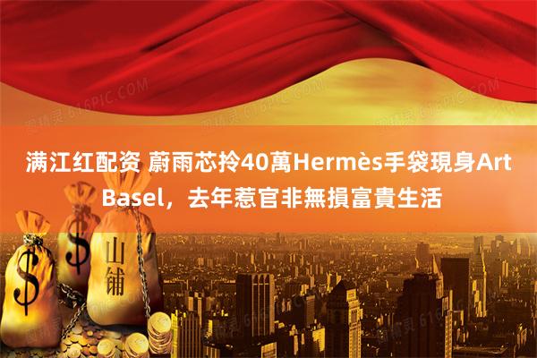 满江红配资 蔚雨芯拎40萬Hermès手袋現身Art Basel，去年惹官非無損富貴生活
