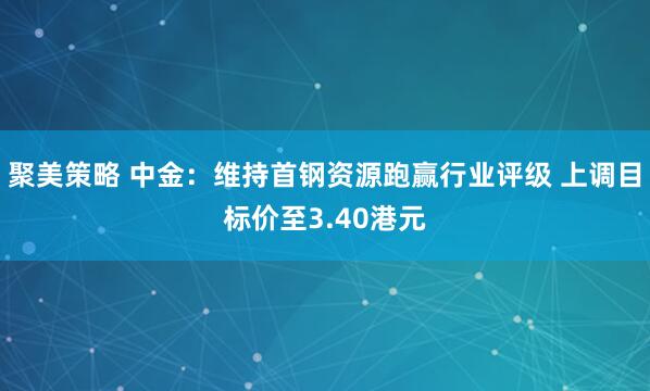 聚美策略 中金：维持首钢资源跑赢行业评级 上调目标价至3.40港元