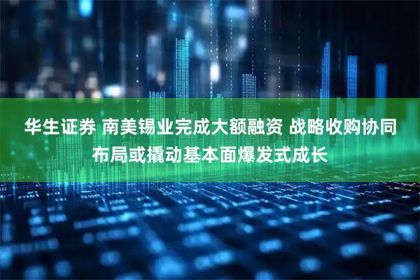 华生证券 南美锡业完成大额融资 战略收购协同布局或撬动基本面爆发式成长
