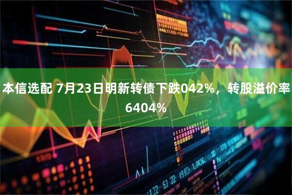 本信选配 7月23日明新转债下跌042%，转股溢价率6404%