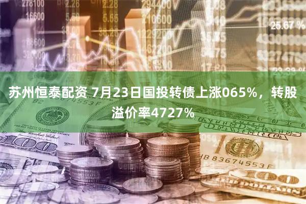 苏州恒泰配资 7月23日国投转债上涨065%，转股溢价率4727%