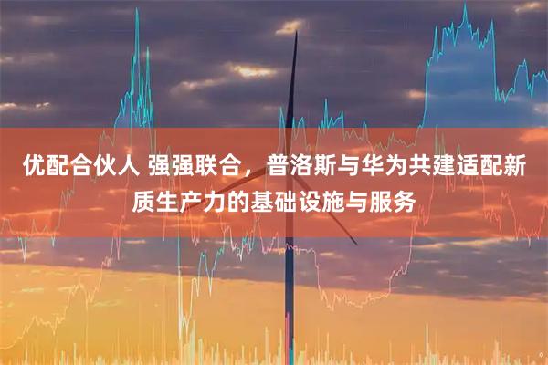 优配合伙人 强强联合，普洛斯与华为共建适配新质生产力的基础设施与服务