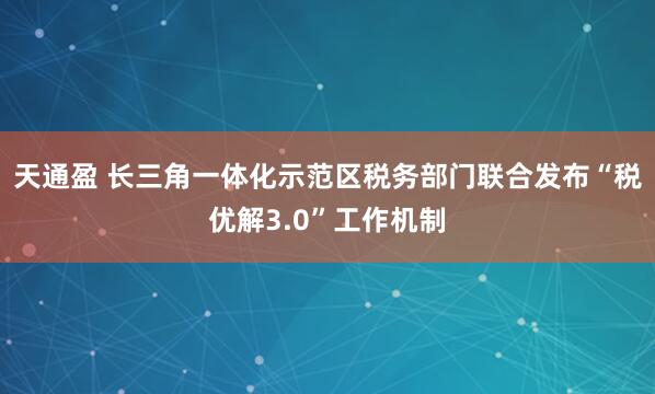 天通盈 长三角一体化示范区税务部门联合发布“税优解3.0”工作机制