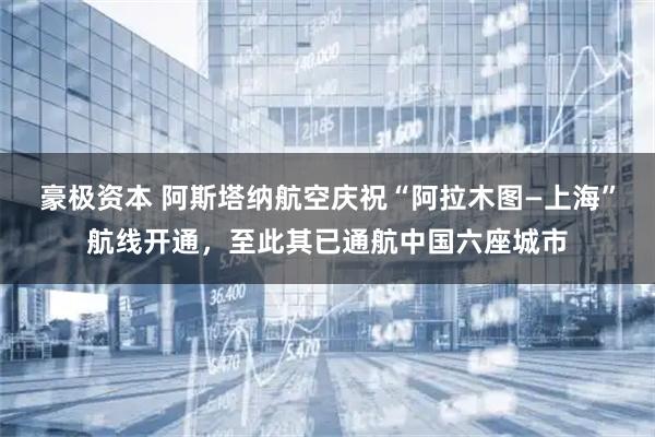 豪极资本 阿斯塔纳航空庆祝“阿拉木图—上海”航线开通，至此其已通航中国六座城市