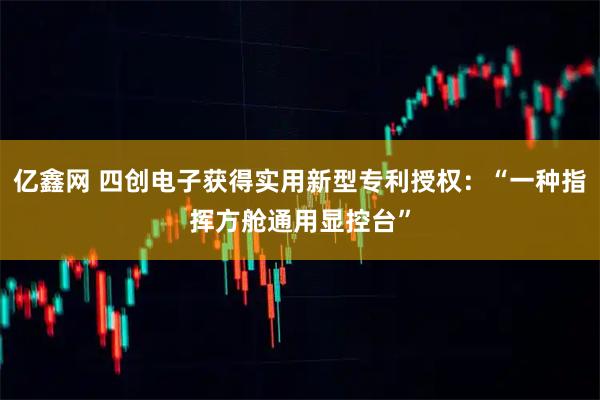 亿鑫网 四创电子获得实用新型专利授权：“一种指挥方舱通用显控台”